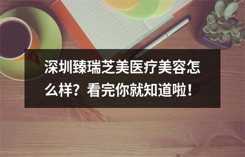 深圳臻瑞芝美医疗美容怎么样？看完你就知道啦！