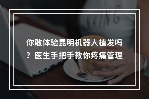 你敢体验昆明机器人植发吗？医生手把手教你疼痛管理