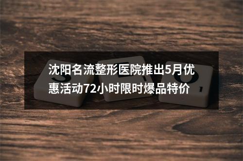 沈阳名流整形医院推出5月优惠活动72小时限时爆品特价