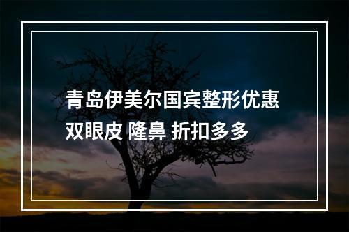 青岛伊美尔国宾整形优惠 双眼皮 隆鼻 折扣多多