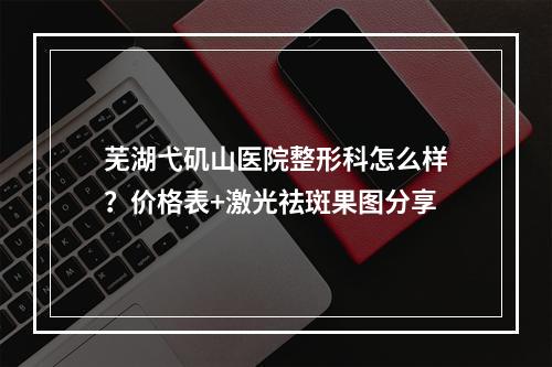 芜湖弋矶山医院整形科怎么样？价格表+激光祛斑果图分享