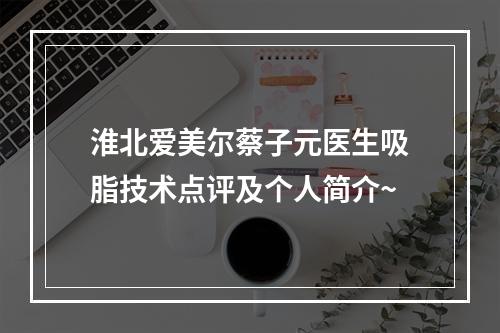 淮北爱美尔蔡子元医生吸脂技术点评及个人简介~