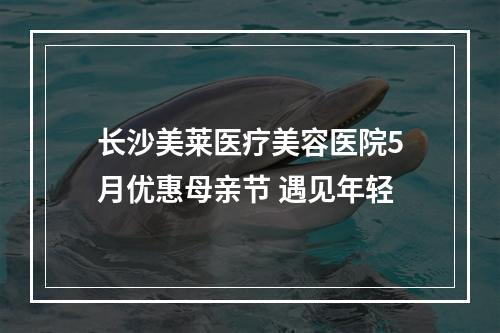 长沙美莱医疗美容医院5月优惠母亲节 遇见年轻