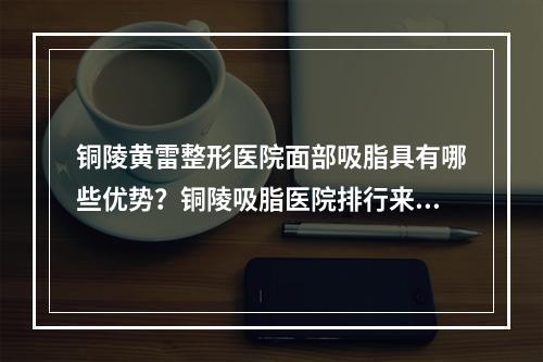 铜陵黄雷整形医院面部吸脂具有哪些优势？铜陵吸脂医院排行来喽！