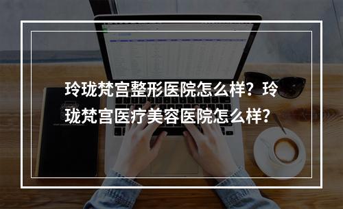 玲珑梵宫整形医院怎么样？玲珑梵宫医疗美容医院怎么样？