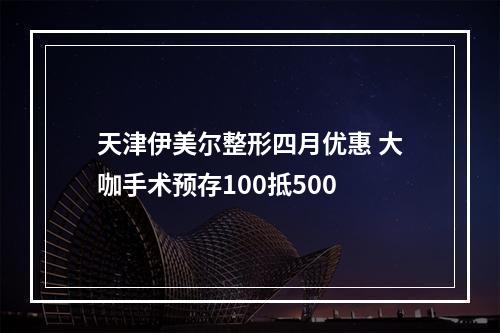 天津伊美尔整形四月优惠 大咖手术预存100抵500