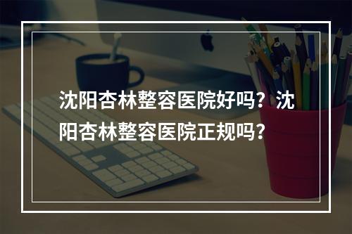 沈阳杏林整容医院好吗？沈阳杏林整容医院正规吗？