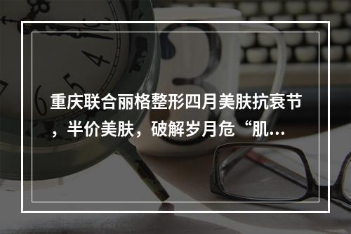 重庆联合丽格整形四月美肤抗衰节，半价美肤，破解岁月危“肌”