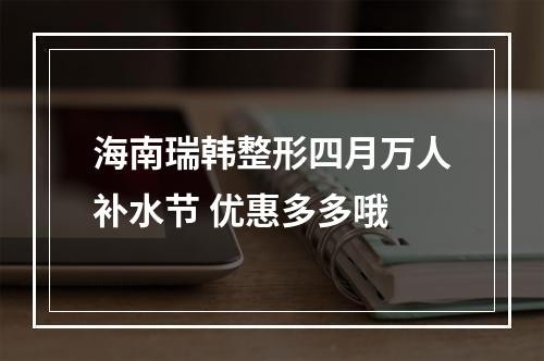 海南瑞韩整形四月万人补水节 优惠多多哦