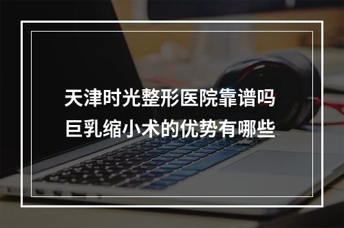 天津时光整形医院靠谱吗 巨乳缩小术的优势有哪些