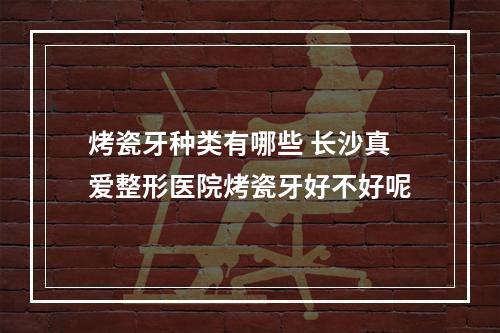 烤瓷牙种类有哪些 长沙真爱整形医院烤瓷牙好不好呢