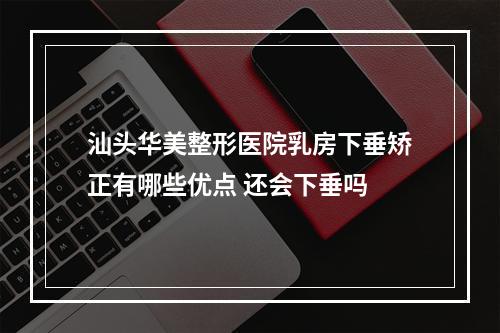 汕头华美整形医院乳房下垂矫正有哪些优点 还会下垂吗