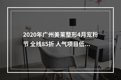 2020年广州美莱整形4月宠粉节 全线85折 人气项目低至38元