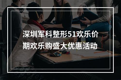 深圳军科整形51欢乐价期欢乐购盛大优惠活动