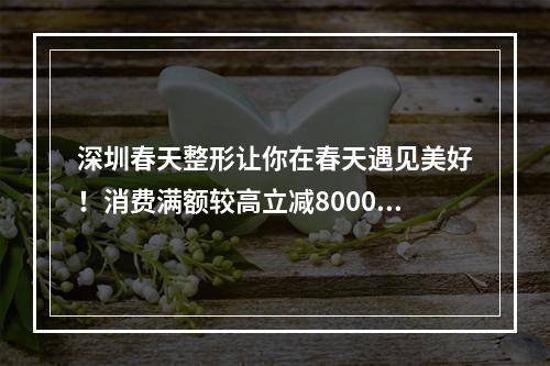 深圳春天整形让你在春天遇见美好！消费满额较高立减8000元