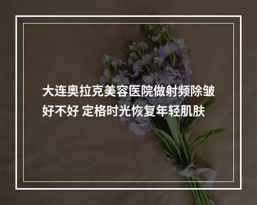 大连奥拉克美容医院做射频除皱好不好 定格时光恢复年轻肌肤