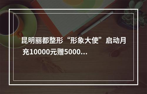 昆明丽都整形“形象大使”启动月 充10000元赠5000元现金福利