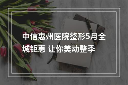 中信惠州医院整形5月全城钜惠 让你美动整季