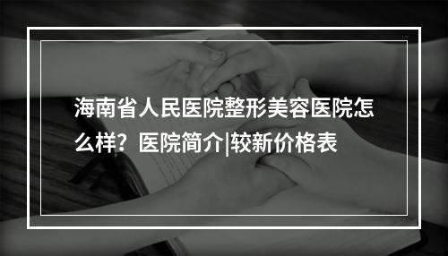 海南省人民医院整形美容医院怎么样？医院简介|较新价格表