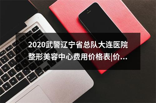 2020武警辽宁省总队大连医院整形美容中心费用价格表|价目表-怎么样-靠谱吗-好不好