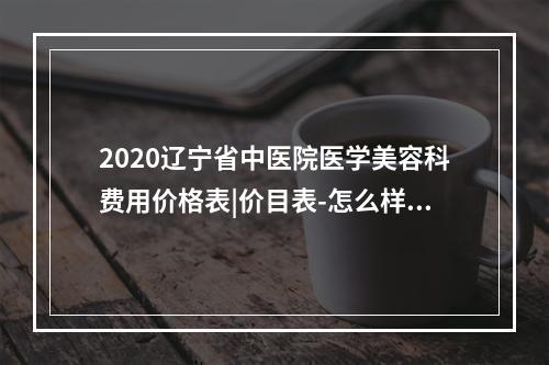 2020辽宁省中医院医学美容科费用价格表|价目表-怎么样-靠谱吗-好不好