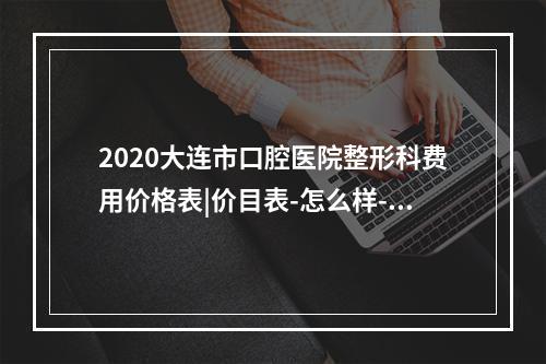 2020大连市口腔医院整形科费用价格表|价目表-怎么样-靠谱吗-好不好