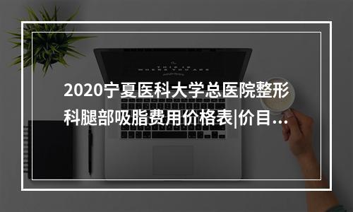 2020宁夏医科大学总医院整形科腿部吸脂费用价格表|价目表-怎么样-靠谱吗-好不好