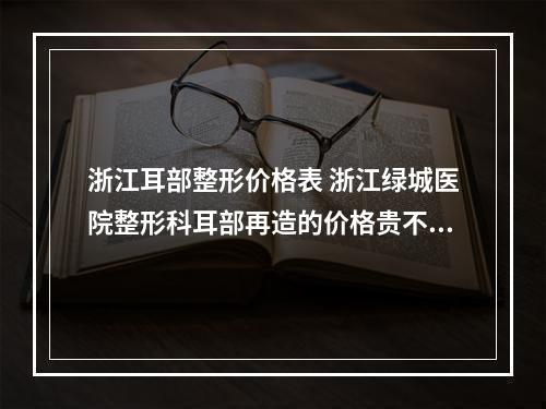 浙江耳部整形价格表 浙江绿城医院整形科耳部再造的价格贵不贵