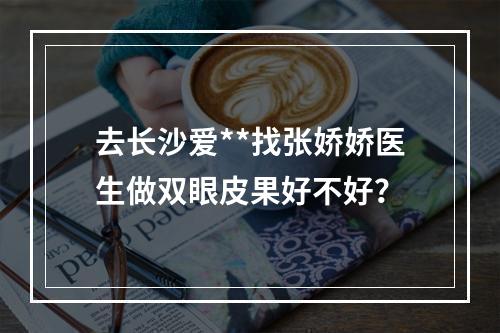 去长沙爱**找张娇娇医生做双眼皮果好不好？