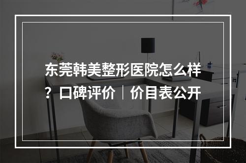 东莞韩美整形医院怎么样？口碑评价｜价目表公开