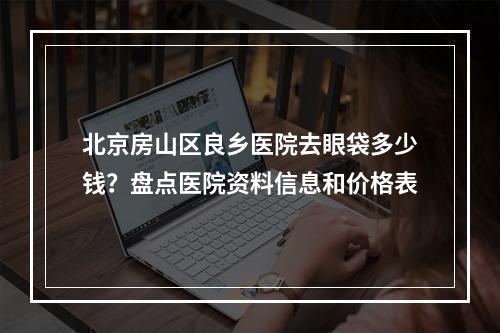 北京房山区良乡医院去眼袋多少钱？盘点医院资料信息和价格表