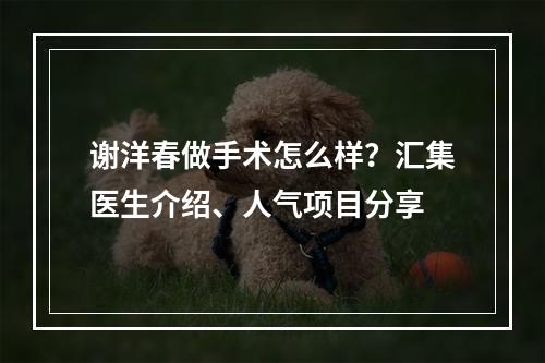 谢洋春做手术怎么样？汇集医生介绍、人气项目分享