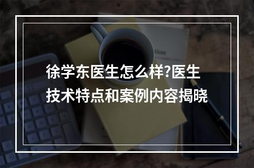 徐学东医生怎么样?医生技术特点和案例内容揭晓