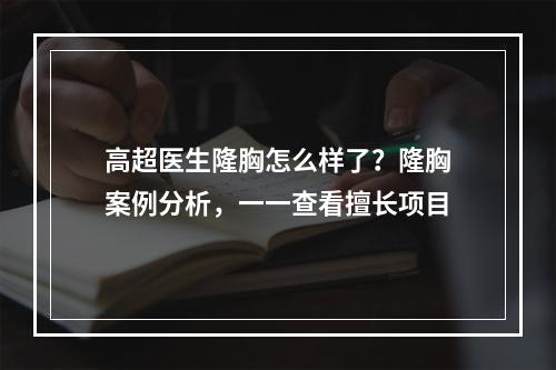 高超医生隆胸怎么样了？隆胸案例分析，一一查看擅长项目