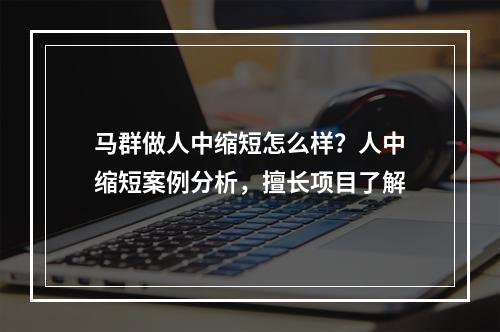 马群做人中缩短怎么样？人中缩短案例分析，擅长项目了解