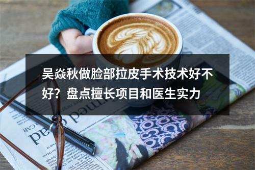 吴焱秋做脸部拉皮手术技术好不好？盘点擅长项目和医生实力