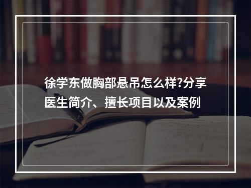 徐学东做胸部悬吊怎么样?分享医生简介、擅长项目以及案例