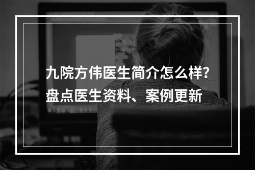 九院方伟医生简介怎么样？盘点医生资料、案例更新