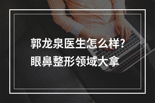 郭龙泉医生怎么样?眼鼻整形领域大拿