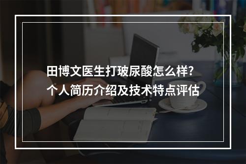 田博文医生打玻尿酸怎么样?个人简历介绍及技术特点评估