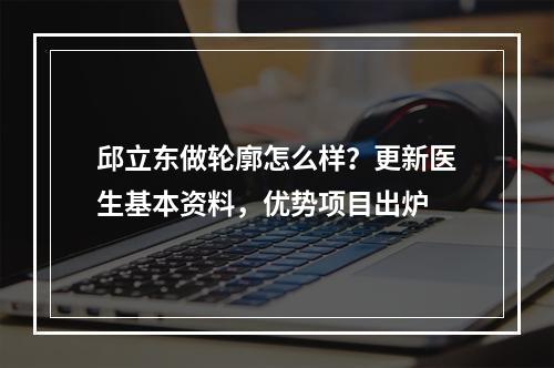 邱立东做轮廓怎么样？更新医生基本资料，优势项目出炉