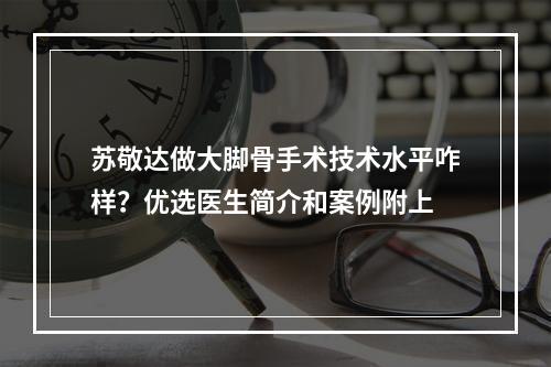 苏敬达做大脚骨手术技术水平咋样？优选医生简介和案例附上