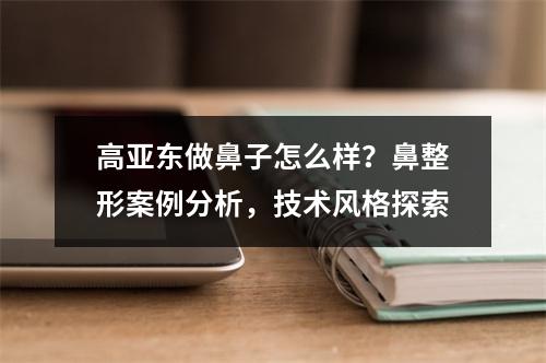 高亚东做鼻子怎么样？鼻整形案例分析，技术风格探索