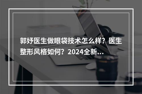 郭妤医生做眼袋技术怎么样？医生整形风格如何？2024全新价目盘点