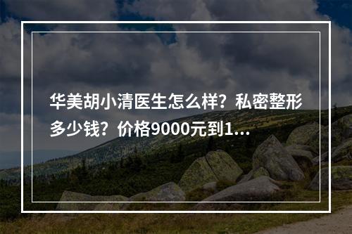 华美胡小清医生怎么样？私密整形多少钱？价格9000元到10000元起！