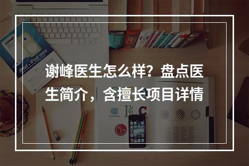 谢峰医生怎么样？盘点医生简介，含擅长项目详情