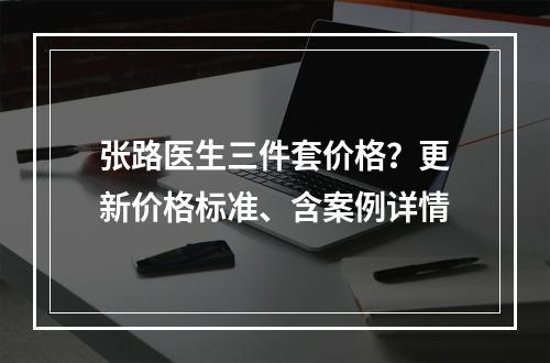 张路医生三件套价格？更新价格标准、含案例详情