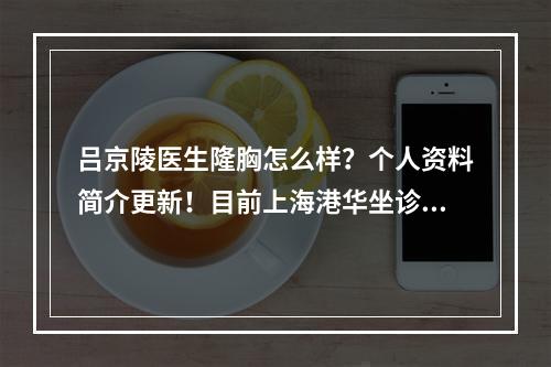 吕京陵医生隆胸怎么样？个人资料简介更新！目前上海港华坐诊！附案例