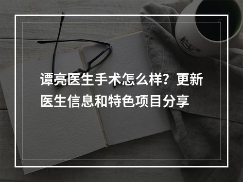 谭亮医生手术怎么样？更新医生信息和特色项目分享