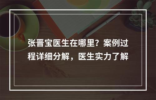 张晋宝医生在哪里？案例过程详细分解，医生实力了解